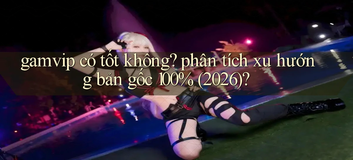 gamvip có tốt không phân tích xu hướng bản gốc 100% (2026)