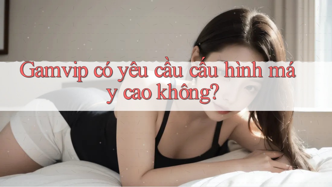 Gamvip có yêu cầu cấu hình máy cao không? Gamvip có yêu cầu cấu hình máy cao không?
