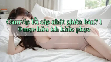 Gamvip lỗi cập nhật phiên bản 10 mẹo hữu ích khắc phục