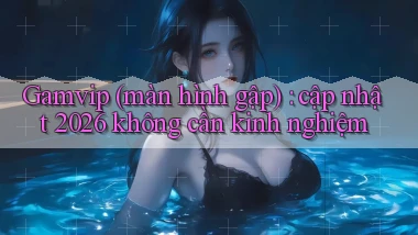 Gamvip (màn hình gập) cập nhật 2026 không cần kinh nghiệm