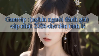 Gamvip (nghìn người đánh giá) cập nhật 2026 cho dân tỉnh lẻ