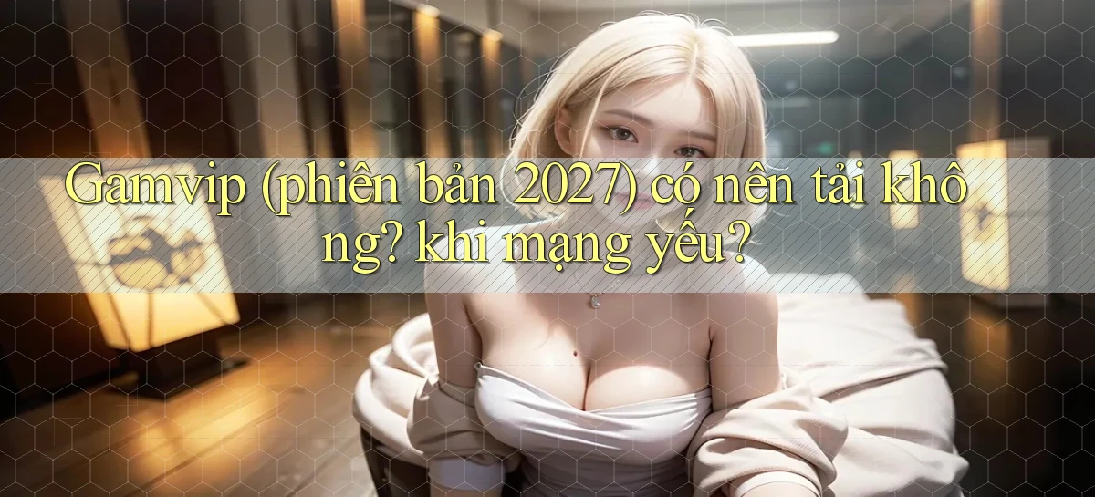 Gamvip (phiên bản 2027) có nên tải không khi mạng yếu