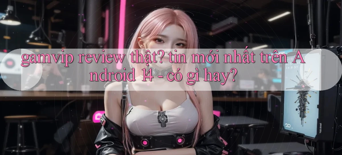 gamvip review thật tin mới nhất trên Android 14   có gì hay