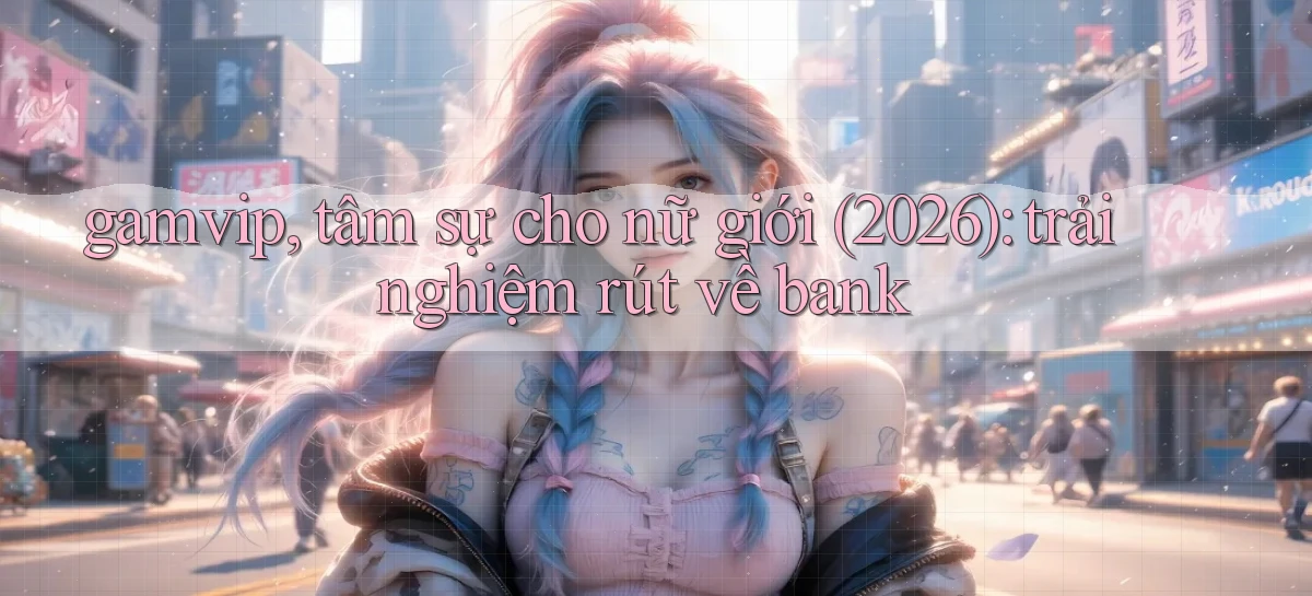 gamvip, tâm sự cho nữ giới (2026) trải nghiệm rút về bank