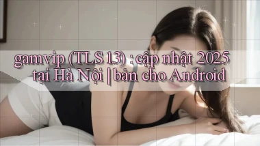 gamvip (TLS 1.3) cập nhật 2025 tại Hà Nội bản cho Android