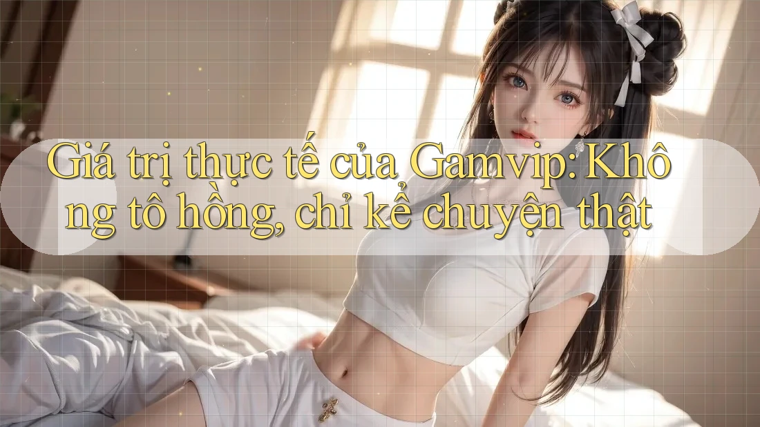 Giá trị thực tế của Gamvip: Không tô hồng, chỉ kể chuyện thật Giá trị thực tế của Gamvip: Không tô hồng, chỉ kể chuyện thật