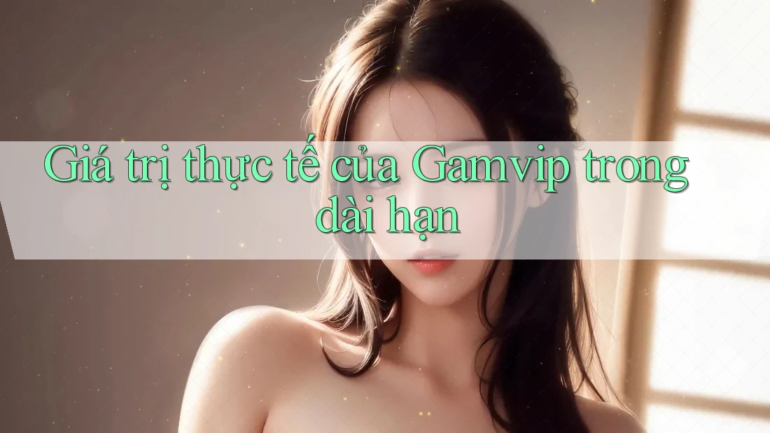 Giá trị thực tế của Gamvip trong dài hạn Giá trị thực tế của Gamvip trong dài hạn