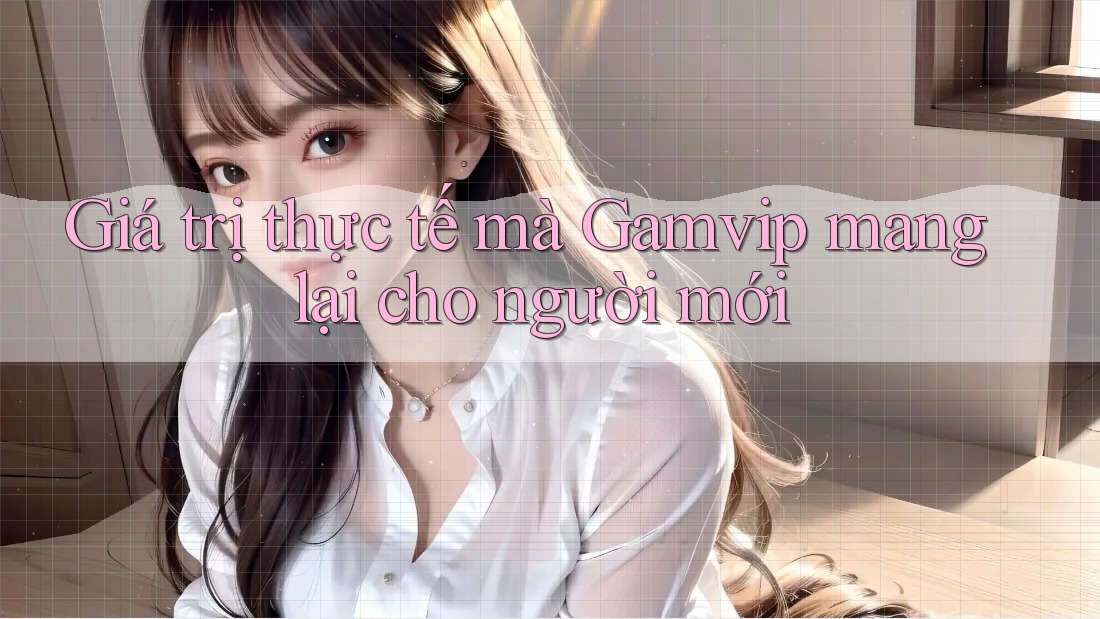 Giá trị thực tế mà Gamvip mang lại cho người mới Giá trị thực tế mà Gamvip mang lại cho người mới
