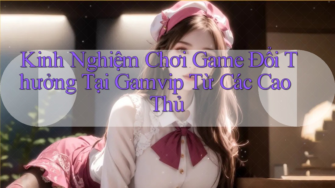 Kinh Nghiệm Chơi Game Đổi Thưởng Tại Gamvip Từ Các Cao Thủ