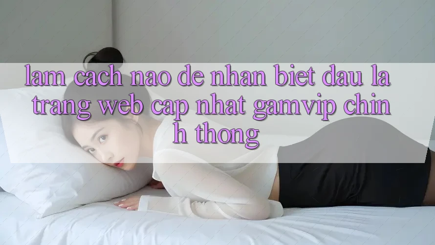 Làm cách nào để nhận biết đâu là trang web cập nhật Gamvip chính thống? Làm cách nào để nhận biết đâu là trang web cập nhật Gamvip chính thống?