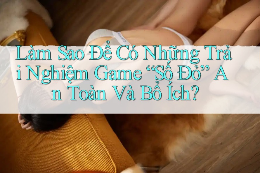 Làm Sao Để Có Những Trải Nghiệm Game “Số Đỏ” An Toàn Và Bổ Ích? Làm Sao Để Có Những Trải Nghiệm Game “Số Đỏ” An Toàn Và Bổ Ích?