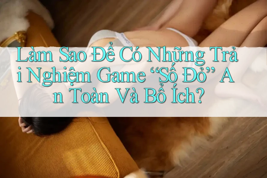 Làm Sao Để Có Những Trải Nghiệm Game “Số Đỏ” An Toàn Và Bổ Ích? Làm Sao Để Có Những Trải Nghiệm Game “Số Đỏ” An Toàn Và Bổ Ích?