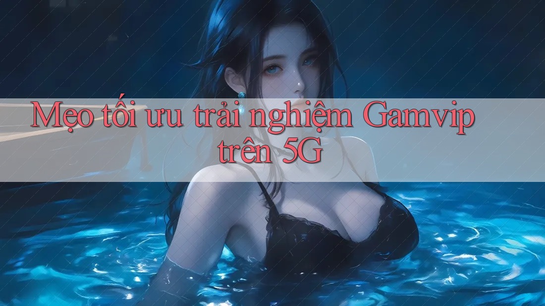 Mẹo tối ưu trải nghiệm Gamvip trên 5G