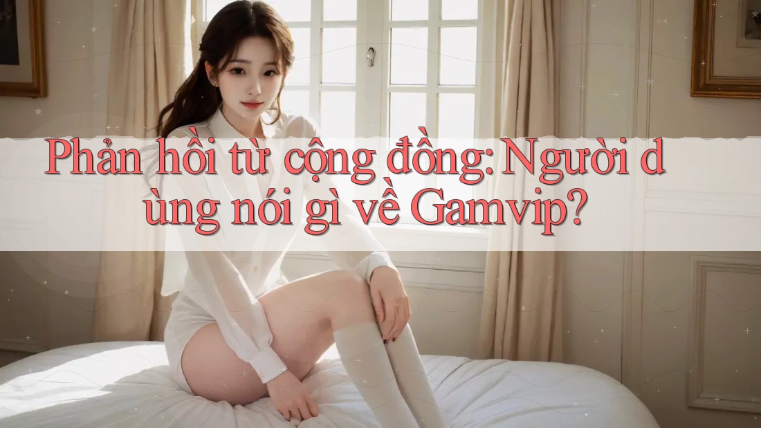 Phản hồi từ cộng đồng: Người dùng nói gì về Gamvip? Phản hồi từ cộng đồng: Người dùng nói gì về Gamvip?
