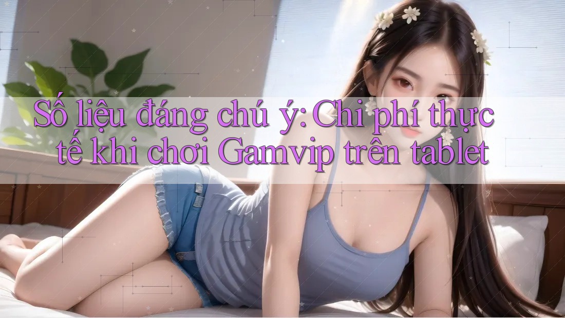 Số liệu đáng chú ý: Chi phí thực tế khi chơi Gamvip trên tablet Số liệu đáng chú ý: Chi phí thực tế khi chơi Gamvip trên tablet