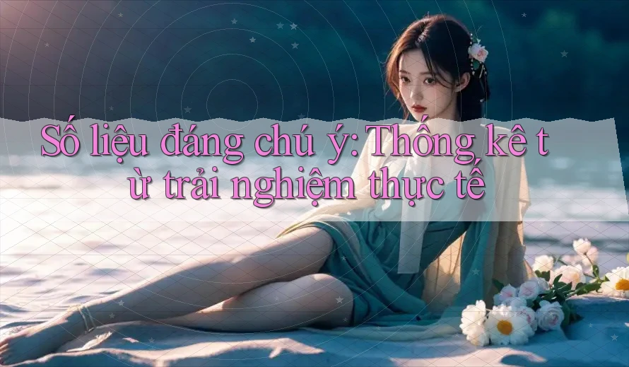 Số liệu đáng chú ý: thống kê từ trải nghiệm thực tế Số liệu đáng chú ý: thống kê từ trải nghiệm thực tế