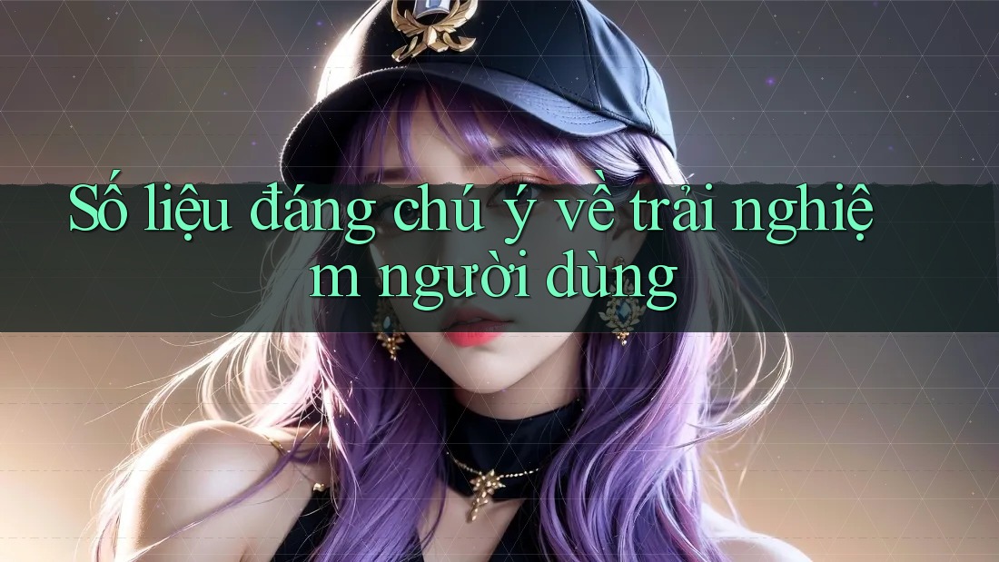 Số liệu đáng chú ý về trải nghiệm người dùng Số liệu đáng chú ý về trải nghiệm người dùng