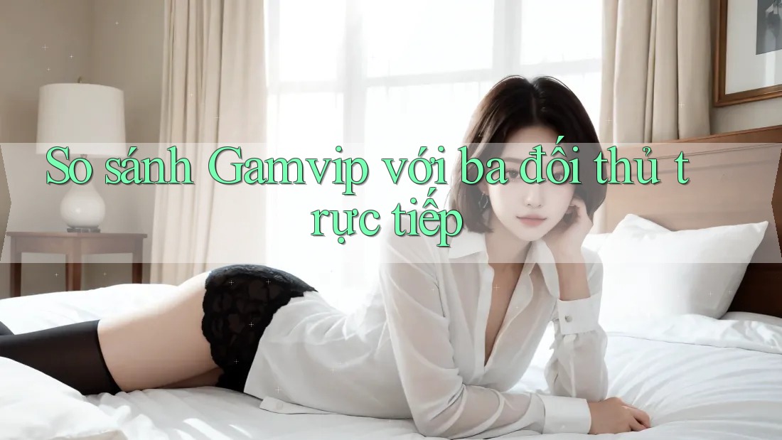 So sánh Gamvip với ba đối thủ trực tiếp So sánh Gamvip với ba đối thủ trực tiếp