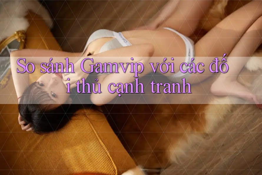 So sánh Gamvip với các đối thủ cạnh tranh So sánh Gamvip với các đối thủ cạnh tranh