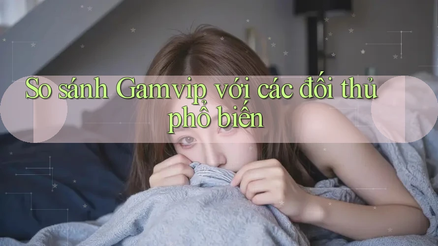 So sánh Gamvip với các đối thủ phổ biến So sánh Gamvip với các đối thủ phổ biến