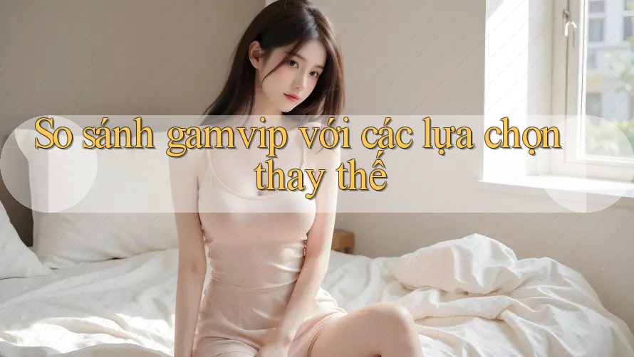So sánh Gamvip với các lựa chọn thay thế So sánh Gamvip với các lựa chọn thay thế