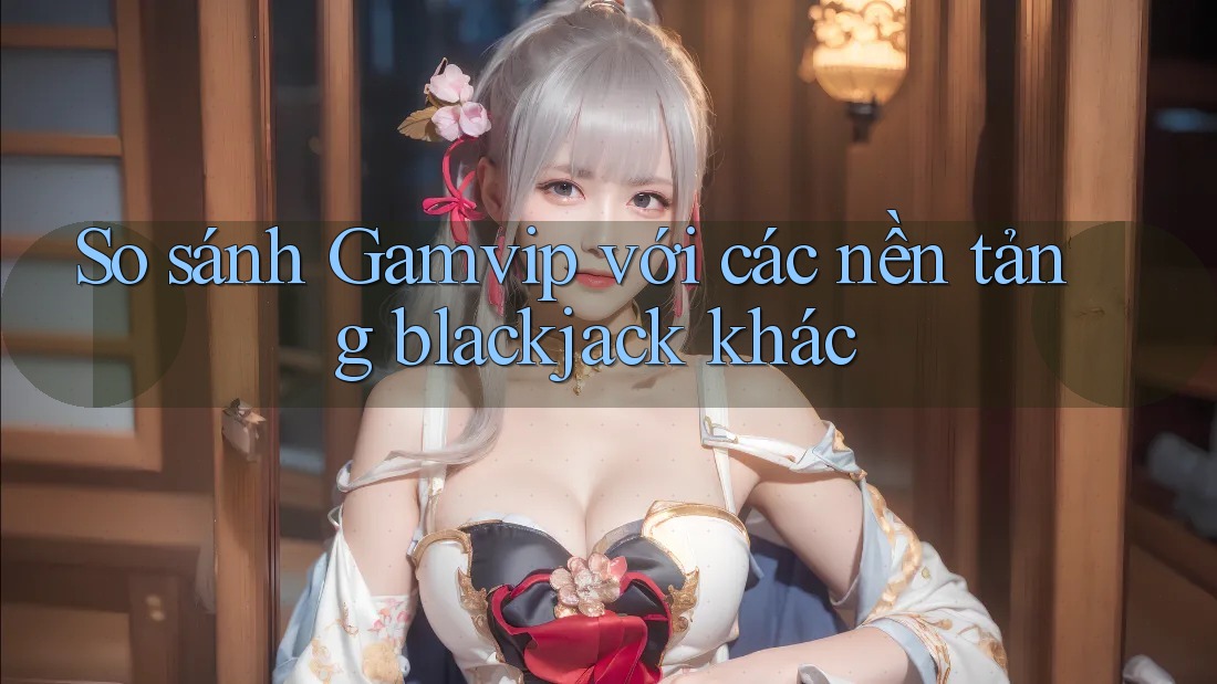 So sánh Gamvip với các nền tảng blackjack khác So sánh Gamvip với các nền tảng blackjack khác