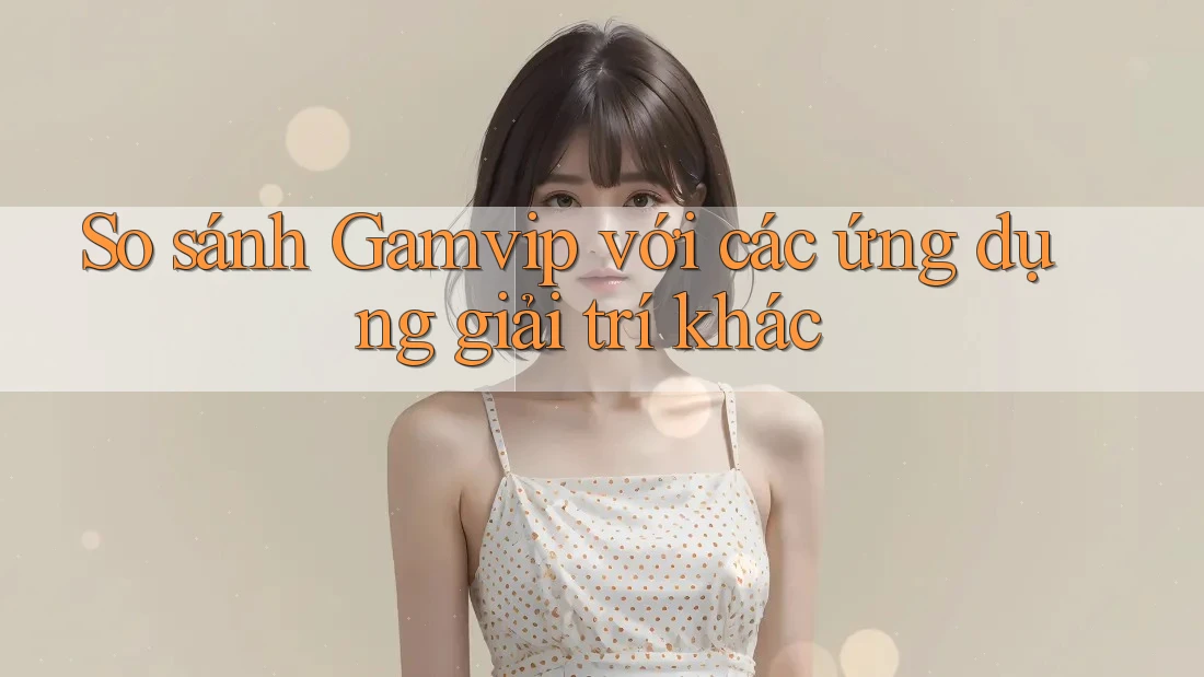 So sánh Gamvip với các ứng dụng giải trí khác So sánh Gamvip với các ứng dụng giải trí khác