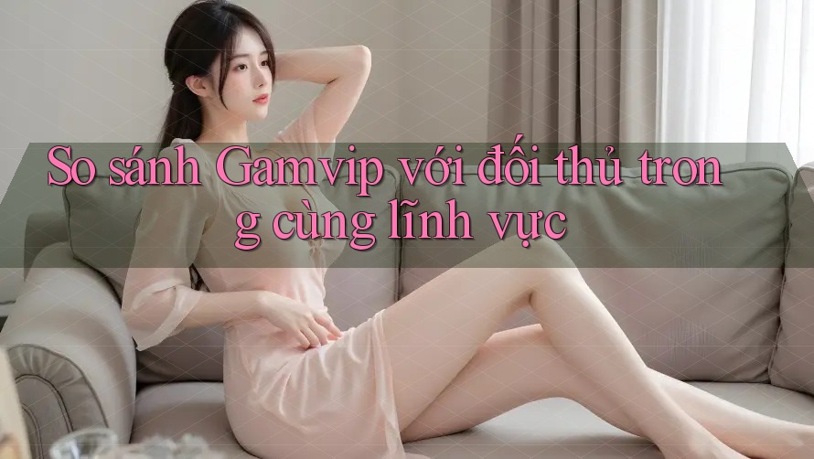 So sánh Gamvip với đối thủ trong cùng lĩnh vực