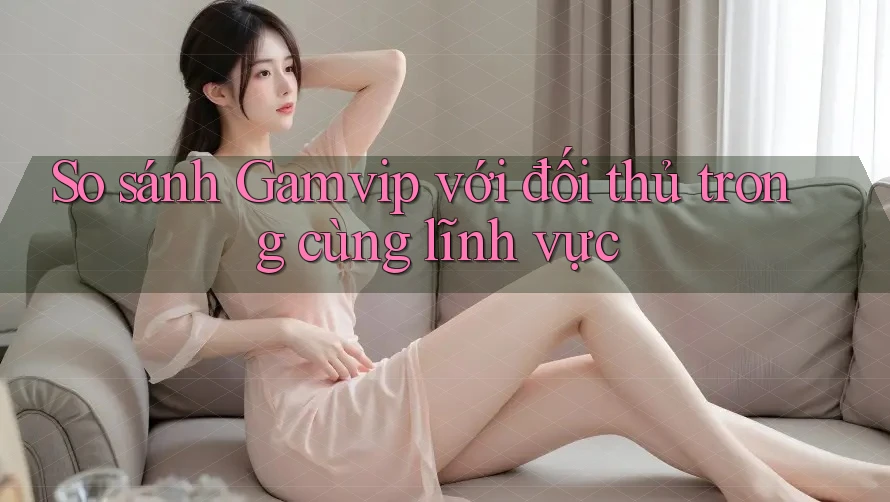 So sánh Gamvip với đối thủ trong cùng lĩnh vực So sánh Gamvip với đối thủ trong cùng lĩnh vực