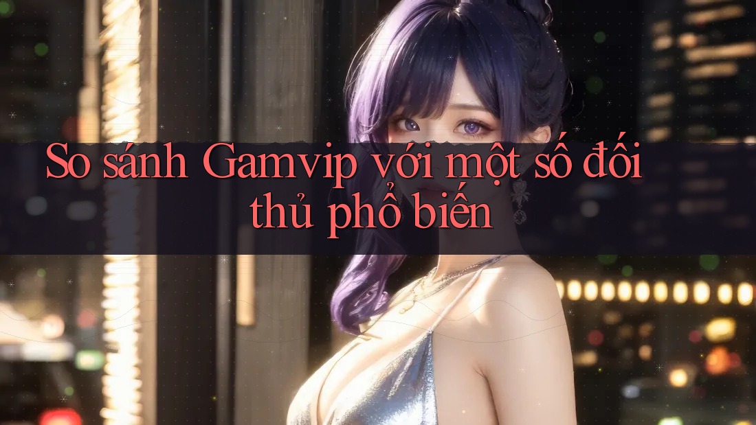 So sánh Gamvip với một số đối thủ phổ biến So sánh Gamvip với một số đối thủ phổ biến