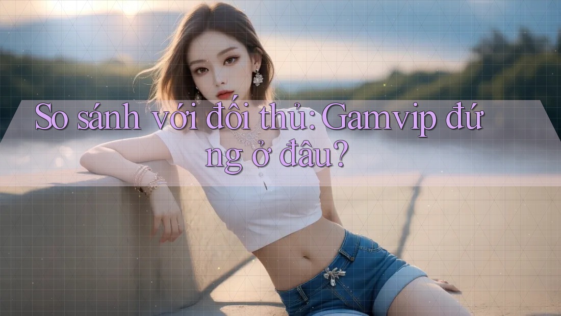 So sánh với đối thủ: Gamvip đứng ở đâu? So sánh với đối thủ: Gamvip đứng ở đâu?