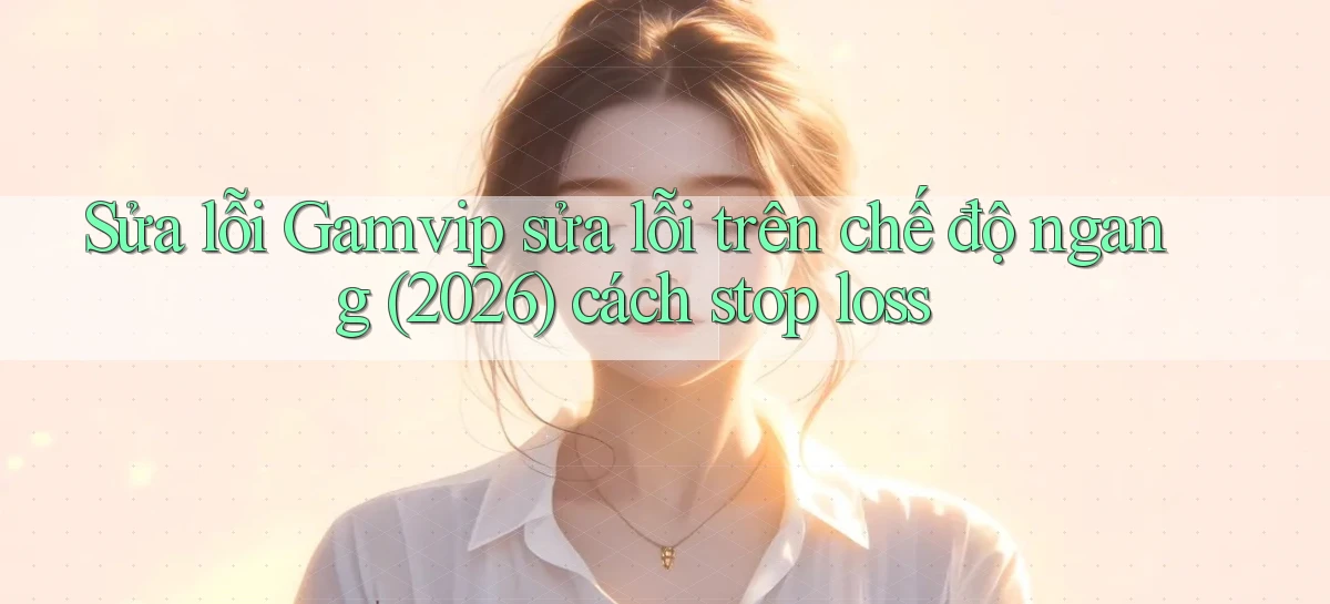 Sửa lỗi Gamvip sửa lỗi trên chế độ ngang (2026) cách stop loss