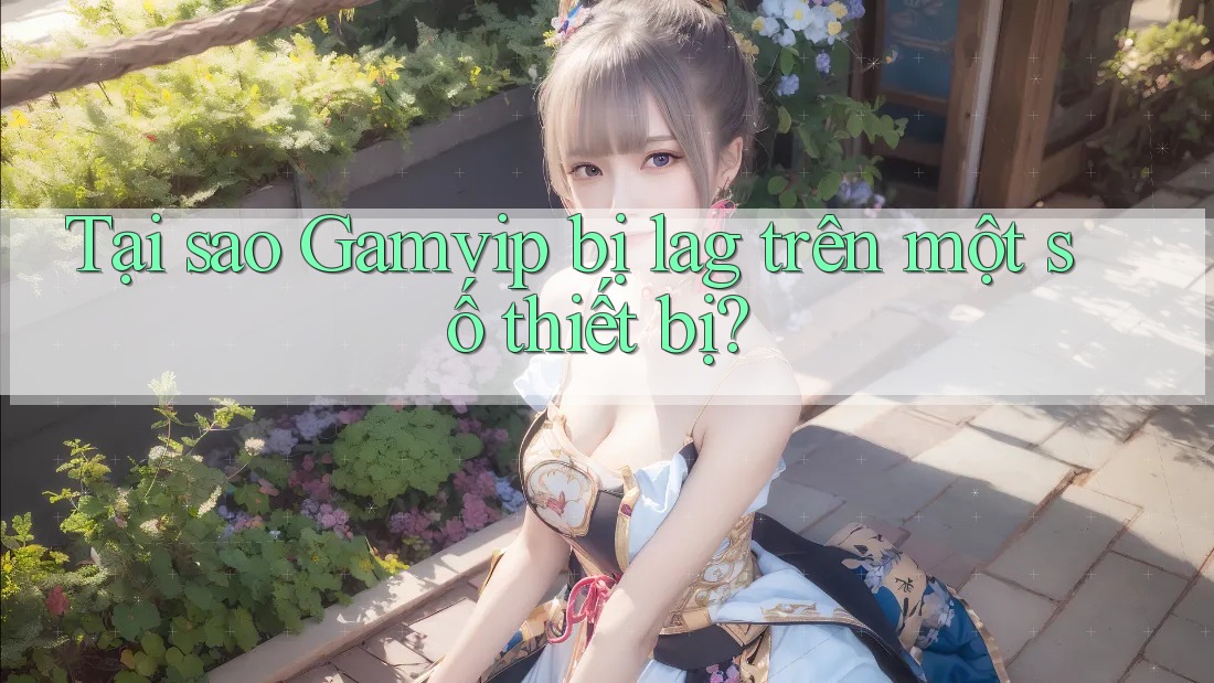 Tại sao Gamvip bị lag trên một số thiết bị?