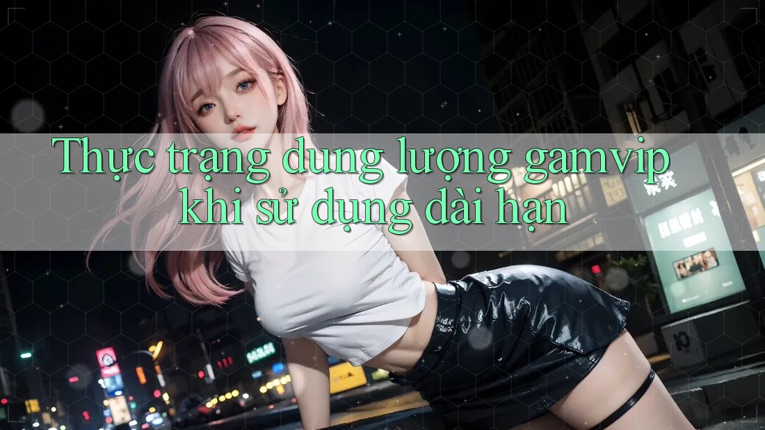 Thực trạng dung lượng gamvip khi sử dụng dài hạn Thực trạng dung lượng gamvip khi sử dụng dài hạn