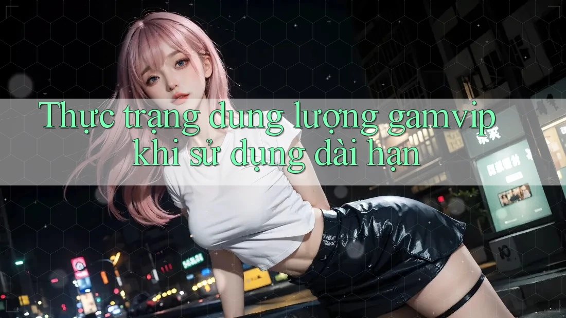 Thực trạng dung lượng gamvip khi sử dụng dài hạn Thực trạng dung lượng gamvip khi sử dụng dài hạn