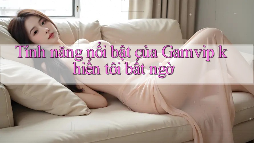 Tính năng nổi bật của Gamvip khiến tôi bất ngờ