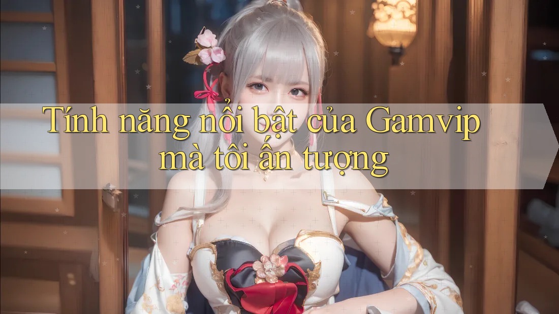 Tính năng nổi bật của Gamvip mà tôi ấn tượng Tính năng nổi bật của Gamvip mà tôi ấn tượng