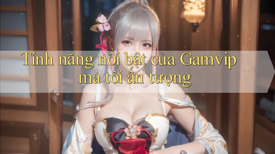 Tính năng nổi bật của Gamvip mà tôi ấn tượng