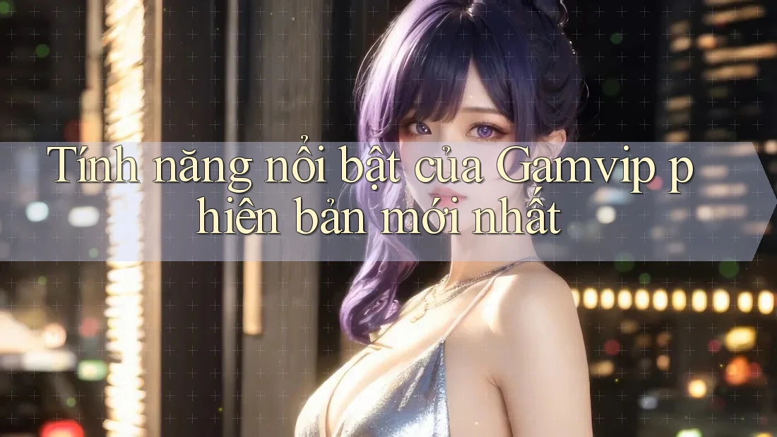 Tính năng nổi bật của Gamvip phiên bản mới nhất