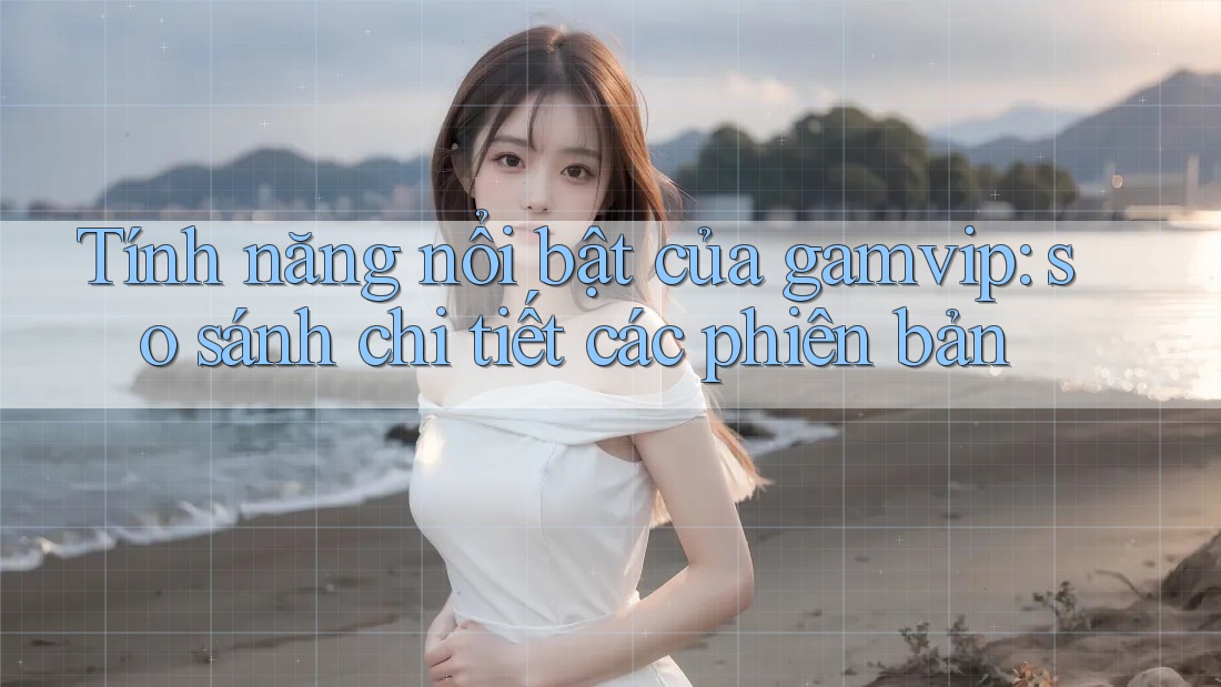 Tính năng nổi bật của gamvip: so sánh chi tiết các phiên bản Tính năng nổi bật của gamvip: so sánh chi tiết các phiên bản