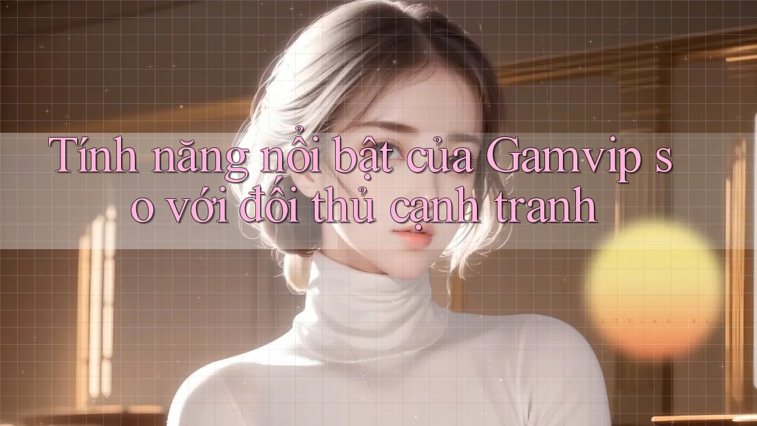 Tính năng nổi bật của Gamvip so với đối thủ cạnh tranh