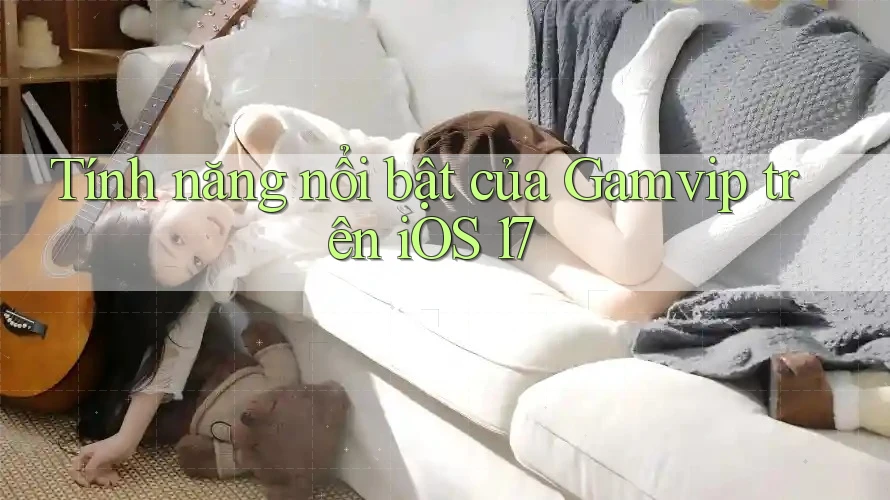 Tính năng nổi bật của Gamvip trên iOS 17 Tính năng nổi bật của Gamvip trên iOS 17