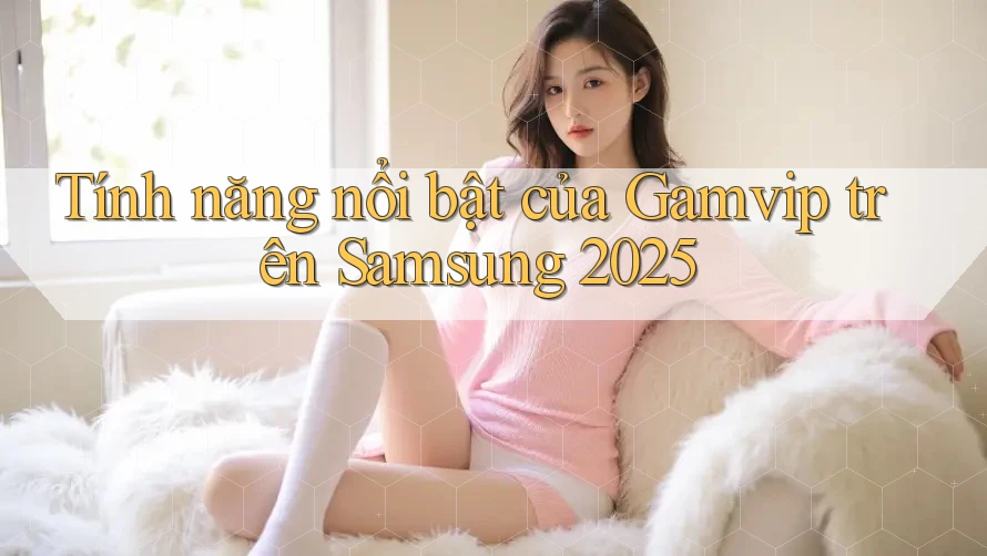 Tính năng nổi bật của Gamvip trên Samsung 2025 Tính năng nổi bật của Gamvip trên Samsung 2025