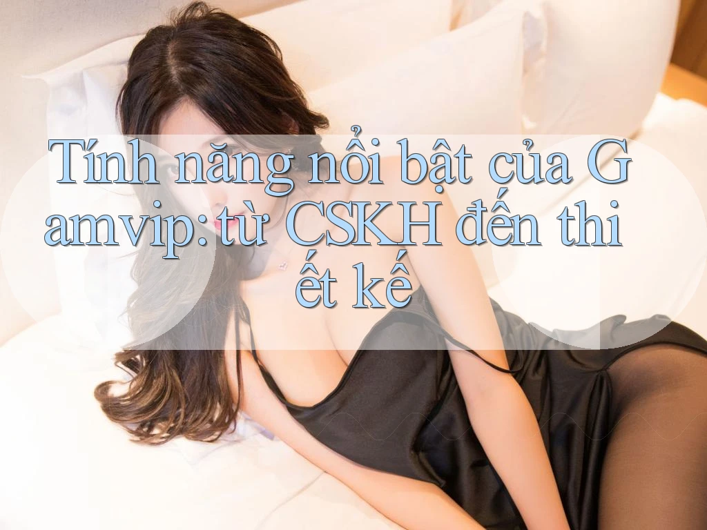 Tính năng nổi bật của Gamvip: từ CSKH đến thiết kế Tính năng nổi bật của Gamvip: từ CSKH đến thiết kế