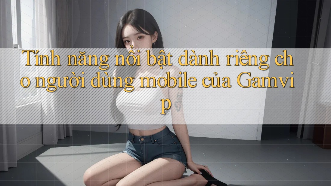 Tính năng nổi bật dành riêng cho người dùng mobile của Gamvip Tính năng nổi bật dành riêng cho người dùng mobile của Gamvip