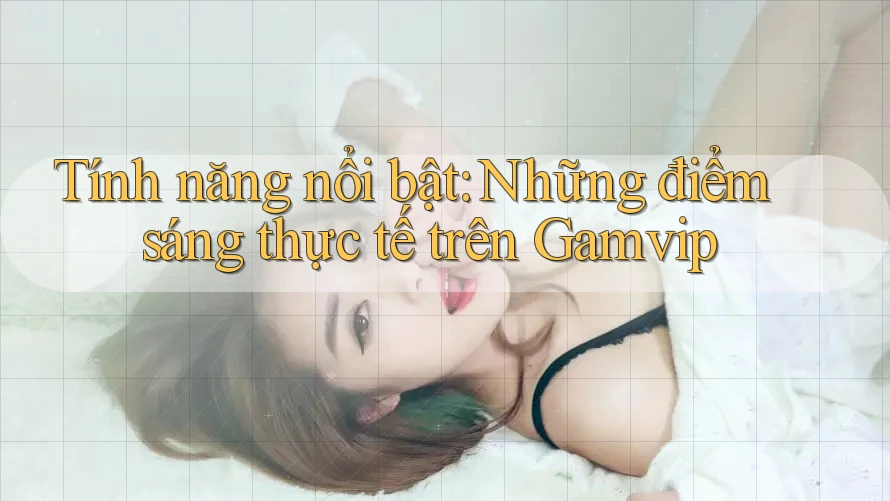 Tính năng nổi bật: Những điểm sáng thực tế trên Gamvip
