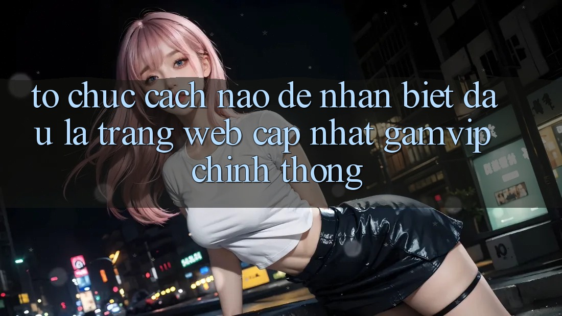 Tổ chức cách nào để nhận biết đâu là trang web cập nhật Gamvip chính thống? Tổ chức cách nào để nhận biết đâu là trang web cập nhật Gamvip chính thống?