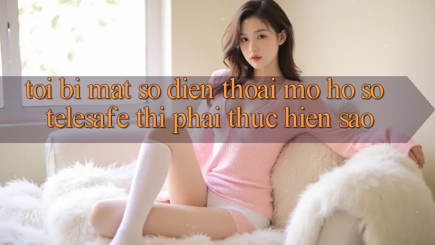 Tôi bị mất số điện thoại mở hồ sơ Telesafe thì phải thực hiện sao?