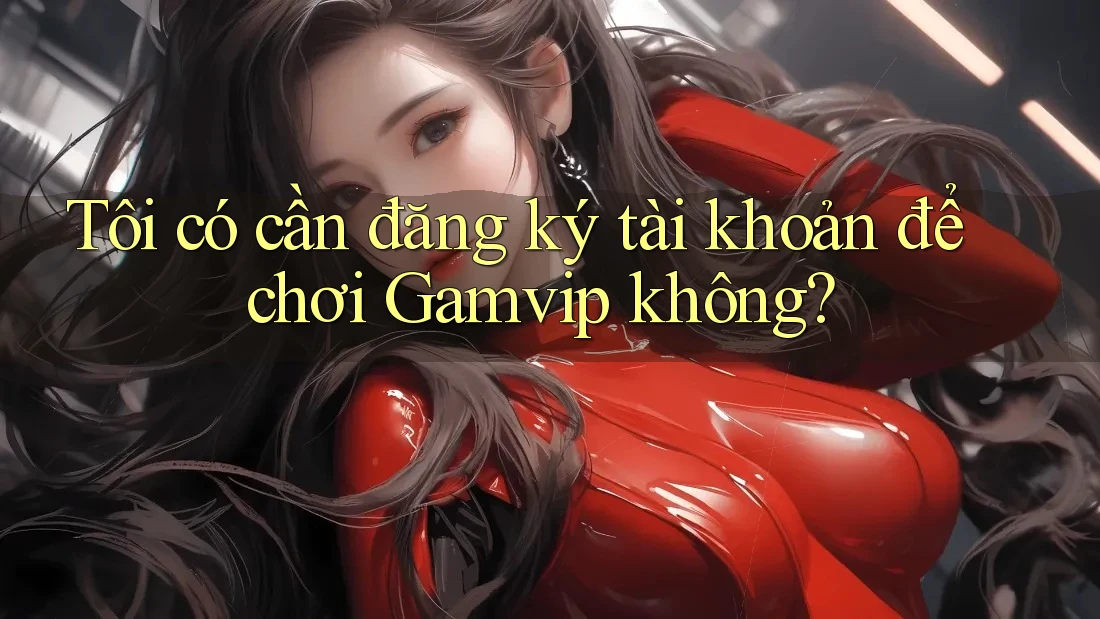 Tôi có cần đăng ký tài khoản để chơi Gamvip không?