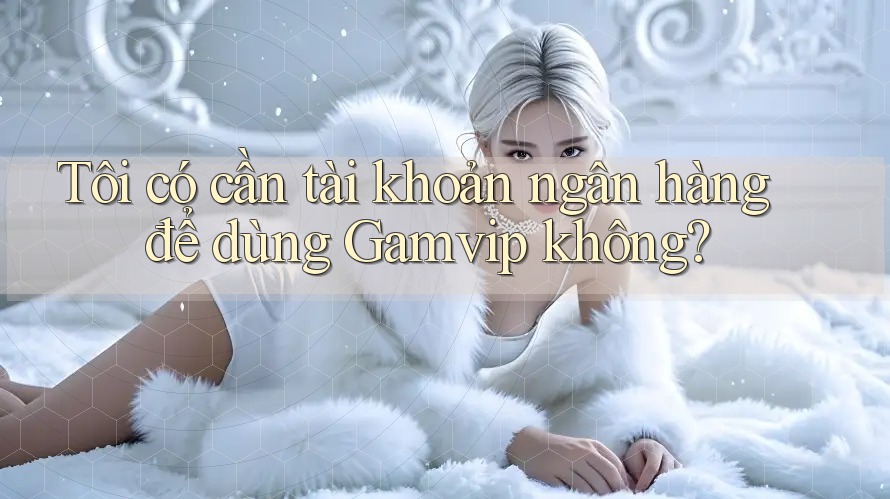 Tôi có cần tài khoản ngân hàng để dùng Gamvip không? Tôi có cần tài khoản ngân hàng để dùng Gamvip không?